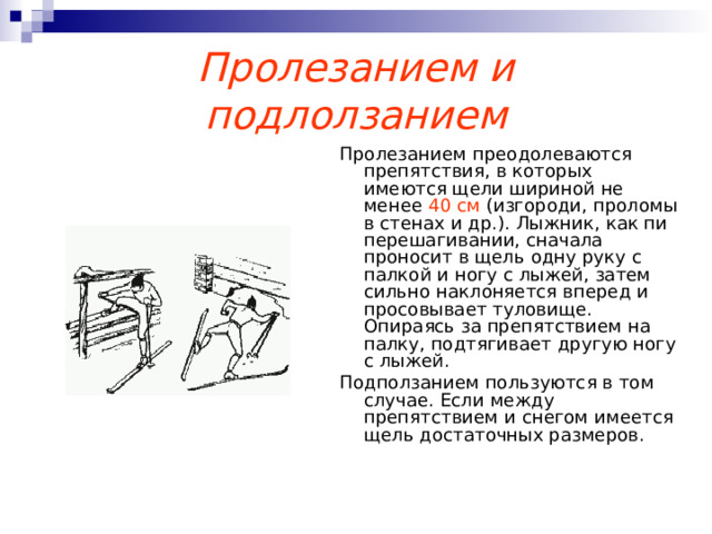 Пролезанием и подлолзанием Пролезанием преодолеваются препятствия, в которых имеются щели шириной не менее 40 см (изгороди, проломы в стенах и др.). Лыжник, как пи перешагивании, сначала проносит в щель одну руку с палкой и ногу с лыжей, затем сильно наклоняется вперед и просовывает туловище. Опираясь за препятствием на палку, подтягивает другую ногу с лыжей. Подползанием пользуются в том случае. Если между препятствием и снегом имеется щель достаточных размеров. 