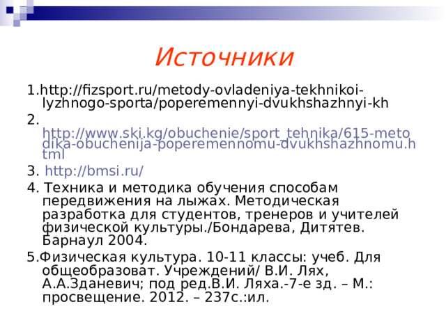 Источники 1.http://fizsport.ru/metody-ovladeniya-tekhnikoi-lyzhnogo-sporta/poperemennyi-dvukhshazhnyi-kh 2. http://www.ski.kg/obuchenie/sport_tehnika/615-metodika-obuchenija-poperemennomu-dvukhshazhnomu.html 3. http://bmsi.ru/  4. Техника и методика обучения способам передвижения на лыжах. Методическая разработка для студентов, тренеров и учителей физической культуры./Бондарева, Дитятев. Барнаул 2004. 5.Физическая культура. 10-11 классы: учеб. Для общеобразоват. Учреждений/ В.И. Лях, А.А.Зданевич; под ред.В.И. Ляха.-7-е зд. – М.: просвещение. 2012. – 237с.:ил. 