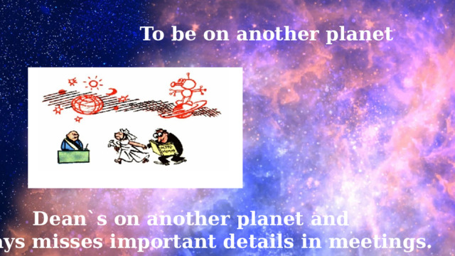 To be on another planet Dean`s on another planet and always misses important details in meetings. 