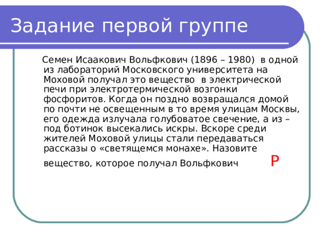 Задание первой группе  Семен Исаакович Вольфкович (1896 – 1980) в одной из лабораторий Московского университета на Моховой получал это вещество в электрической печи при электротермической возгонки фосфоритов. Когда он поздно возвращался домой по почти не освещенным в то время улицам Москвы, его одежда излучала голубоватое свечение, а из – под ботинок высекались искры. Вскоре среди жителей Моховой улицы стали передаваться рассказы о «светящемся монахе». Назовите вещество, которое получал Вольфкович Р   