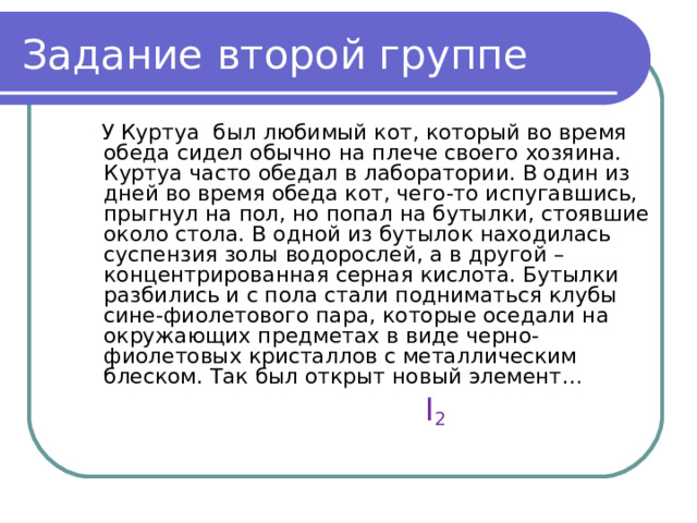 Задание второй группе  У Куртуа был любимый кот, который во время обеда сидел обычно на плече своего хозяина. Куртуа часто обедал в лаборатории. В один из дней во время обеда кот, чего-то испугавшись, прыгнул на пол, но попал на бутылки, стоявшие около стола. В одной из бутылок находилась суспензия золы водорослей, а в другой – концентрированная серная кислота. Бутылки разбились и с пола стали подниматься клубы сине-фиолетового пара, которые оседали на окружающих предметах в виде черно-фиолетовых кристаллов с металлическим блеском. Так был открыт новый элемент…  I 2 