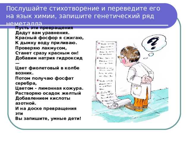 Послушайте стихотворение и переведите его на язык химии, запишите генетический ряд неметалла Пусть эти превращения Дадут вам уравнения. Красный фосфор я сжигаю, К дымку воду приливаю. Проверяю лакмусом, Станет сразу красным он! Добавим натрия гидроксид — Цвет фиолетовый в колбе возник. Потом получаю фосфат серебра, Цветом - лимонная кожура. Растворяю осадок желтый Добавлением кислоты азотной. И на доске превращения эти Вы запишите, умные дети! 