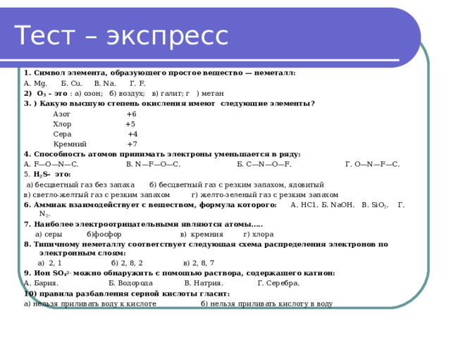 Тест – экспресс 1. Символ элемента, образующего прос­тое вещество — неметалл: A. Mg. Б . С u. В . Na. Г . F. 2) О 3 – это : а) озон; б) воздух; в) галит; г ) метан 3 . ) Какую высшую степень окисления имеют следующие элементы?  Азот +6  Хлор +5  Сера +4  Кремний +7 4.  Способность атомов принимать электроны уменьшается в ряду: A. F—О—N—С. В. N—F—О—С. Б. С—N—О—F. Г. О—N—F—С. 5 . H 2 S - это:  а) бесцветный газ без запаха  б) бесцветный газ с резким запахом, ядовитый  в) светло-желтый газ с резким запахом   г) желто-зеленый газ с резким запахом 6. Аммиак взаимодействует с веществом, формула которого: А . НС 1. Б . NaOH. В . SiO 2 . Г . N 2 . 7. Наиболее электроотрицательными являются атомы…..  а) серы б)фосфор в) кремния г) хлора 8 . Типичному неметаллу соответствует следующая схема распределения электронов по электронным слоям:  а) 2, 1 б) 2, 8, 2 в) 2, 8, 7 9. Ион S О 4 2- можно обнаружить с по­мощью раствора, содержащего катион: А. Бария. Б. Водорода В. Натрия. Г. Серебра. 10) правила разбавления серной кислоты гласит:  а) нельзя приливать воду к кислоте б) нельзя приливать кислоту в воду   
