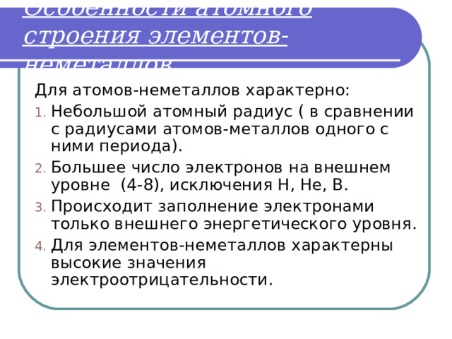 Особенности атомного строения элементов-неметаллов . Для атомов-неметаллов характерно: Небольшой атомный радиус ( в сравнении с радиусами атомов-металлов одного с ними периода). Большее число электронов на внешнем уровне (4-8), исключения Н, Не, В. Происходит заполнение электронами только внешнего энергетического уровня. Для элементов-неметаллов характерны высокие значения электроотрицательности. 