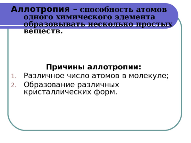 Аллотропия – способность атомов одного химического элемента образовывать несколько простых веществ.     Причины аллотропии: Различное число атомов в молекуле; Образование различных кристаллических форм. 