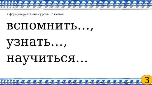   Сформулируйте цель урока по схеме: вспомнить…, узнать…, научиться… 3 