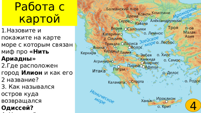 Работа с картой Троя 1.Назовите и покажите на карте море с которым связан миф про «Нить Ариадны» 2.Где расположен город Илион и как его 2 название? 3. Как назывался остров куда возвращался Одиссей? 4. На какой горе восседали греческие боги? Итака 4 