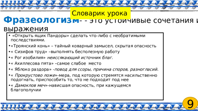  Фразеологизм - - это устойчивые сочетания и выражения   Словарик урока   «Открыть ящик Пандоры» сделать что-либо с необратимыми последствиями. «Троянский конь» – тайный коварный замысел, скрытая опасность « Сизифов труд» –выполнять бесполезную работу « Рог изобилия» неиссякающий источник благ. « Ахиллесова пята» –самое слабое место « Яблоко раздора» - повод для ссоры, причина споров, разногласий. « Прокрустово ложе »-мера, под которую стремятся насильственно подогнать, приспособить то, что не подходит под нее « Дамоклов меч »-нависшая опасность, при кажущемся благополучии 9 