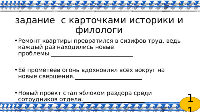  задание с карточками историки и филологи Ремонт квартиры превратился в сизифов труд, ведь каждый раз находились новые проблемы.____________________________ Её прометеев огонь вдохновлял всех вокруг на новые свершения._______________________ Новый проект стал яблоком раздора среди сотрудников отдела._____________________ 11 
