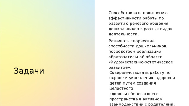 Способствовать повышению эффективности работы по развитию речевого общения дошкольников в разных видах деятельности. Развивать творческие способности дошкольников, посредством реализации образовательной области «Художественно-эстетическое развитие». Задачи Совершенствовать работу по охране и укреплению здоровья детей путем создания целостного здоровьесберегающего пространства в активном взаимодействии с родителями. 