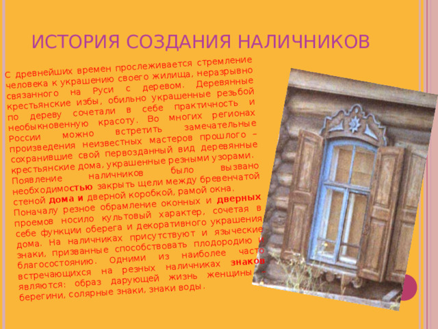 С древнейших времен прослеживается стремление человека к украшению своего жилища, неразрывно связанного на Руси с деревом. Деревянные крестьянские избы, обильно украшенные резьбой по дереву сочетали в себе практичность и необыкновенную красоту. Во многих регионах России можно встретить замечательные произведения неизвестных мастеров прошлого – сохранившие свой первозданный вид деревянные крестьянские дома, украшенные резными узорами. Появление наличников было вызвано необходимо стью закрыть щели между бревенчатой стеной дома и дверной коробкой, рамой окна. Поначалу резное обрамление оконных и дверных проемов носило культовый характер, сочетая в себе функции оберега и декоративного украшения дома. На наличниках присутствуют и языческие знаки, призванные способствовать плодородию и благосостоянию. Одними из наиболее часто встречающихся на резных наличниках знаков являются: образ дарующей жизнь женщины – берегини, солярные знаки, знаки воды. ИСТОРИЯ СОЗДАНИЯ НАЛИЧНИКОВ 