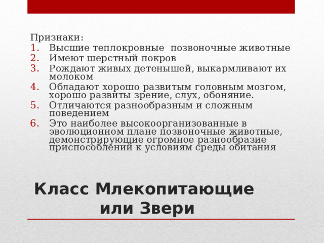 Признаки: Высшие теплокровные позвоночные животные Имеют шерстный покров Рождают живых детенышей, выкармливают их молоком Обладают хорошо развитым головным мозгом, хорошо развиты зрение, слух, обоняние. Отличаются разнообразным и сложным поведением Это наиболее высокоорганизованные в эволюционном плане позвоночные животные, демонстрирующие огромное разнообразие приспособлений к условиям среды обитания Класс Млекопитающие  или Звери 