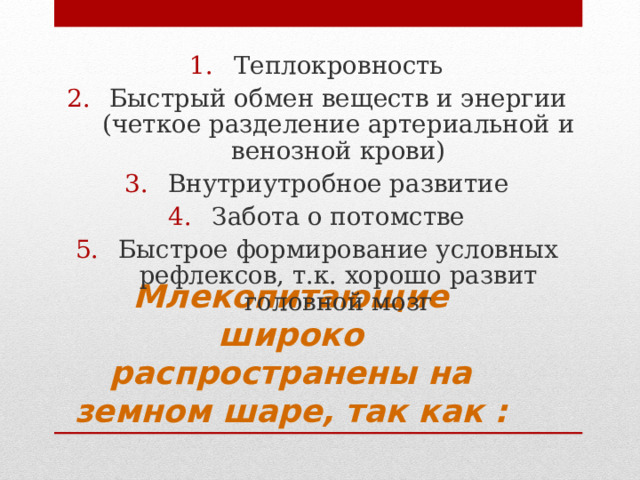 Теплокровность Быстрый обмен веществ и энергии (четкое разделение артериальной и венозной крови) Внутриутробное развитие Забота о потомстве Быстрое формирование условных рефлексов, т.к. хорошо развит головной мозг Млекопитающие широко распространены на земном шаре, так как : 