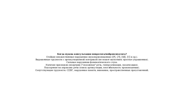 Когда нужна консультация невролога/нейропсихолога?  Стойкие множественные нарушения звукопроизношения ([Р], [Л], [Ш], [С] и др.).  Выраженные трудности с артикуляционной моторикой (не может выполнить простые упражнения).  Сильные нарушения фонематического слуха.  Наличие признаков дизартрии (