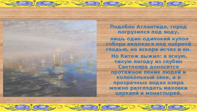 Подобно Атлантиде, город погрузился под воду,  лишь один одинокий купол собора виднелся над озёрной гладью, но вскоре исчез и он.  Но Китеж выжил: в ясную, тихую погоду из глубин Светлояра доносится протяжное пение людей и колокольный звон, а в прозрачных водах озера можно разглядеть маковки церквей и монастырей. 