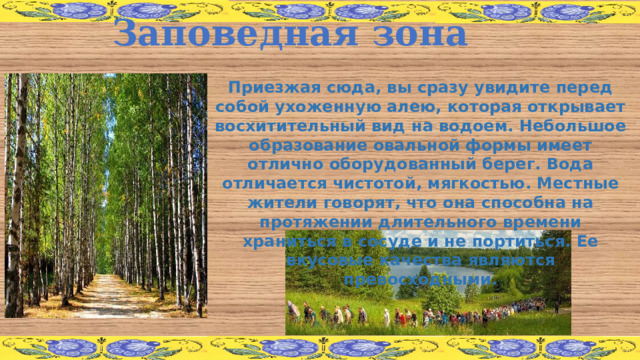 Заповедная зона Приезжая сюда, вы сразу увидите перед собой ухоженную алею, которая открывает восхитительный вид на водоем. Небольшое образование овальной формы имеет отлично оборудованный берег. Вода отличается чистотой, мягкостью. Местные жители говорят, что она способна на протяжении длительного времени храниться в сосуде и не портиться. Ее вкусовые качества являются превосходными. 