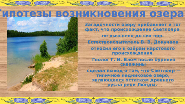 Гипотезы возникновения озера Загадочности озеру прибавляет и тот факт, что происхождение Светлояра не выяснено до сих пор.  Естествоиспытатель В. В. Докучаев относил его к озёрам карстового происхождения.  Геолог Г. И. Блом после бурения скважины  сделал вывод о том, что Светлояр — типичное ледниковое озеро, являющееся остатком древнего русла реки Люнды.  