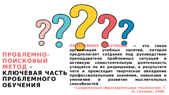 Проблемно-поисковый метод – ключевая часть проблемного обучения ПРОБЛЕМНОЕ ОБУЧЕНИЕ — это такая организация учебных занятий, которая предполагает создание под руководством преподавателя проблемных ситуаций и активную самостоятельную деятельность учащихся по их разрешению, в результате чего и происходит творческое овладение профессиональными знаниями, навыками и умениями и развитие мыслительных способностей «Современные образовательные технологии» Г. К. Селевко, 1998.  1 