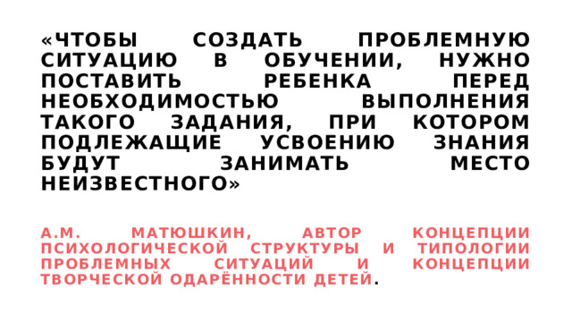 «Чтобы создать проблемную ситуацию в обучении, нужно поставить ребенка перед необходимостью выполнения такого задания, при котором подлежащие усвоению знания будут занимать место неизвестного»    А.М. Матюшкин, Автор концепции психологической структуры и типологии проблемных ситуаций и концепции творческой одарённости детей . 