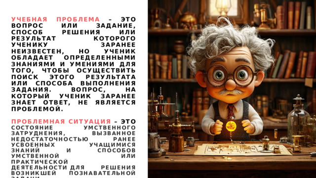 Учебная проблема – это вопрос или задание, способ решения или результат которого ученику заранее неизвестен, но ученик обладает определенными знаниями и умениями для того, чтобы осуществить поиск этого результата или способа выполнения задания. Вопрос, на который ученик заранее знает ответ, не является проблемой.   Проблемная ситуация – это состояние умственного затруднения, вызванное недостаточностью ранее усвоенных учащимися знаний и способов умственной или практической деятельности для решения возникшей познавательной задачи. 