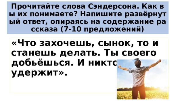 Прочитайте слова Сэндерсона. Как вы их понимаете? Напишите развёрнутый ответ, опираясь на содержание рассказа (7-10 предложений) «Что захочешь, сынок, то и станешь делать. Ты своего добьёшься. И никто тебя не удержит». 