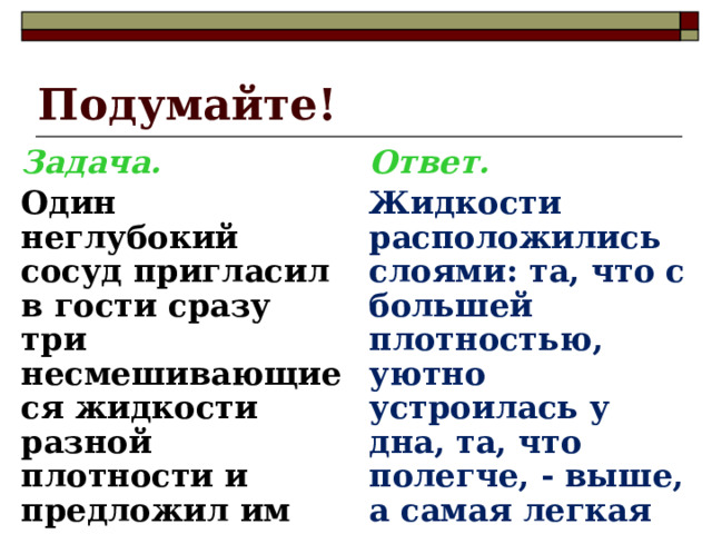 Подумайте! Задача. Ответ.  Один неглубокий сосуд пригласил в гости сразу три несмешивающиеся жидкости разной плотности и предложил им располагаться со всеми удобствами. Как расположились жидкости в гостеприимном сосуде? Жидкости расположились слоями: та, что с большей плотностью, уютно устроилась у дна, та, что полегче, - выше, а самая легкая все время выплескивалась через края и беспрерывно кричала, что ей уже пора домой к родителям.  