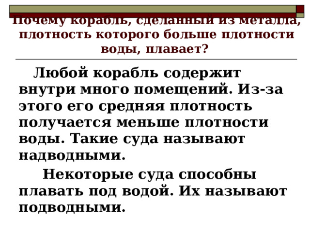 Почему корабль, сделанный из металла, плотность которого больше плотности воды, плавает?  Любой корабль содержит внутри много помещений. Из-за этого его средняя плотность получается меньше плотности воды. Такие суда называют надводными.  Некоторые суда способны плавать под водой. Их называют подводными. 