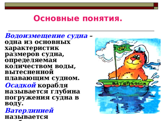 Основные понятия. Водоизмещение судна  – одна из основных характеристик размеров судна, определяемая количеством воды, вытесненной плавающим судном. Осадкой  корабля называется глубина погружения судна в воду. Ватерлинией  называется наибольшая допускаемая осадка, отмеченная на корпусе судна красной линией . 