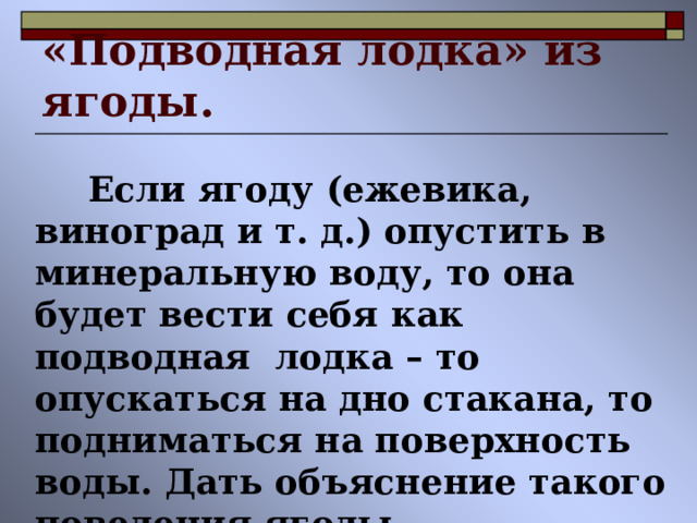 «Подводная лодка» из ягоды.  Если ягоду (ежевика, виноград и т. д.) опустить в минеральную воду, то она будет вести себя как подводная лодка – то опускаться на дно стакана, то подниматься на поверхность воды. Дать объяснение такого поведения ягоды. 
