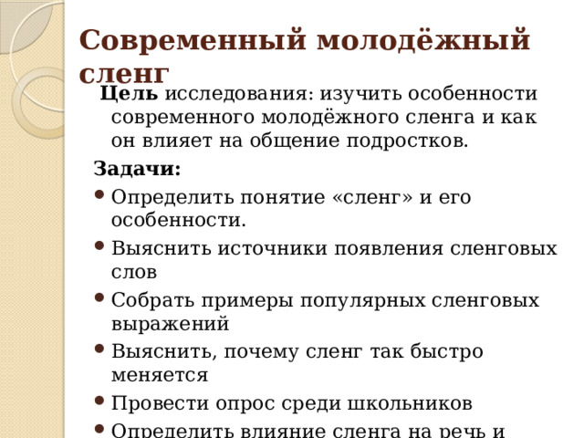 Современный молодёжный сленг  Цель исследования: изучить особенности современного молодёжного сленга и как он влияет на общение подростков. Задачи: Определить понятие «сленг» и его особенности. Выяснить источники появления сленговых слов Собрать примеры популярных сленговых выражений Выяснить, почему сленг так быстро меняется Провести опрос среди школьников Определить влияние сленга на речь и культуру общения Гипотеза: Я думаю, что сленг помогает подросткам лучше понимать друг друга и быстрее общаться. 
