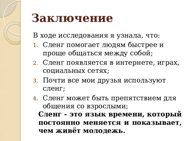 Заключение В ходе исследования я узнала, что: Сленг помогает людям быстрее и проще общаться между собой; Сленг появляется в интернете, играх, социальных сетях; Почти все мои друзья используют сленг; Сленг может быть препятствием для общения со взрослыми; Сленг - это язык времени, который постоянно меняется и показывает, чем живёт молодежь. 