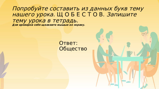 Попробуйте составить из данных букв тему нашего урока. Щ О Б Е С Т О В. Запишите тему урока в тетрадь.  Для проверки себя щелкните мышью по экрану.   Ответ: Общество 