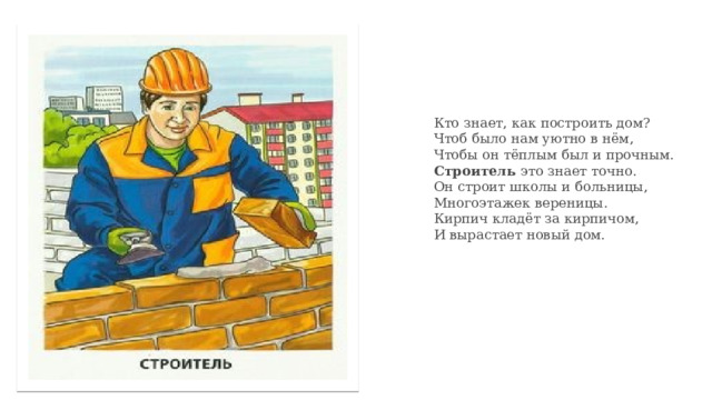 Кто знает, как построить дом?  Чтоб было нам уютно в нём,  Чтобы он тёплым был и прочным.  Строитель это знает точно.  Он строит школы и больницы,  Многоэтажек вереницы.  Кирпич кладёт за кирпичом,  И вырастает новый дом. 