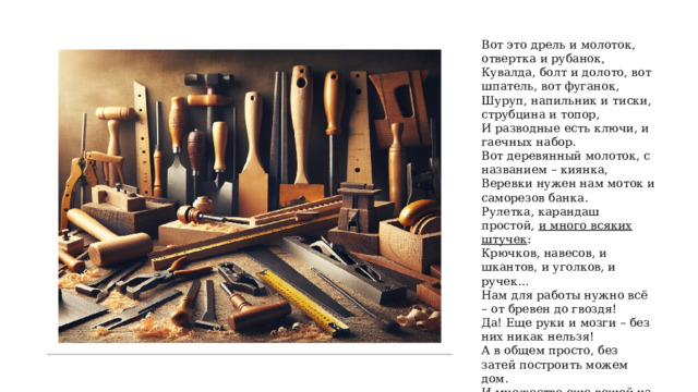 Вот это дрель и молоток, отвертка и рубанок, Кувалда, болт и долото, вот шпатель, вот фуганок, Шуруп, напильник и тиски, струбцина и топор, И разводные есть ключи, и гаечных набор. Вот деревянный молоток, с названием – киянка, Веревки нужен нам моток и саморезов банка. Рулетка, карандаш простой,  и много всяких штучек : Крючков, навесов, и шкантов, и уголков, и ручек… Нам для работы нужно всё – от бревен до гвоздя! Да! Еще руки и мозги – без них никак нельзя! А в общем просто, без затей построить можем дом. И множество еще вещей из мебели, притом! 