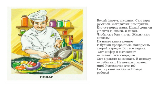 Белый фартук и колпак, Сам зари румяней. Догадаться нам пустяк, Кто тут перед нами. Целый день он у плиты И зимой, и летом. Чтобы сыт был я и ты, Жарит нам котлеты. На плите кипят компот И бульон прозрачный. Накормить скорей народ — Вот его задача.  Сыт шофер и сыт солдат — Значит, все в порядке. Сыт в ракете космонавт, В детсаду — ребятки... Не поверят, может, мне? Усмехнется кто-то? Нет нужнее на земле Повара работы ! 