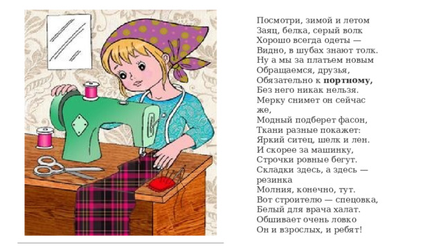 Посмотри, зимой и летом  Заяц, белка, серый волк  Хорошо всегда одеты —  Видно, в шубах знают толк. Ну а мы за платьем новым  Обращаемся, друзья,  Обязательно к портному,  Без него никак нельзя. Мерку снимет он сейчас же,  Модный подберет фасон,  Ткани разные покажет:  Яркий ситец, шелк и лен. И скорее за машинку,  Строчки ровные бегут.  Складки здесь, а здесь — резинка  Молния, конечно, тут. Вот строителю — спецовка,  Белый для врача халат.  Обшивает очень ловко  Он и взрослых, и ребят! 