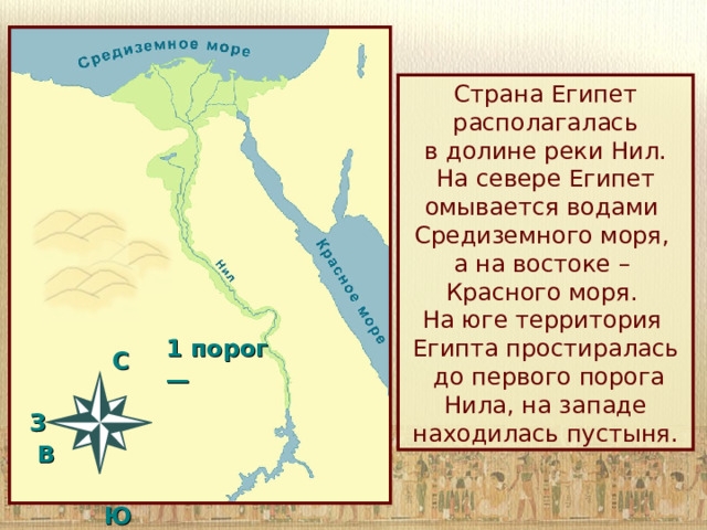 Страна Египет располагалась  в долине реки Нил. На севере Египет омывается водами Средиземного моря,  а на востоке –  Красного моря.  На юге территория Египта простиралась  до первого порога Нила, на западе находилась пустыня. 1 порог —   C  З В   Ю 