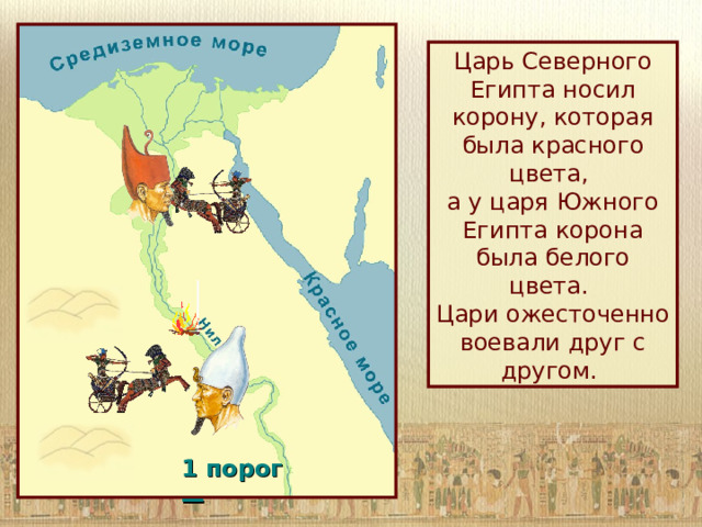 Царь Северного Египта носил корону, которая была красного цвета,  а у царя Южного Египта корона была белого цвета.  Цари ожесточенно воевали друг с другом. 1 порог —  