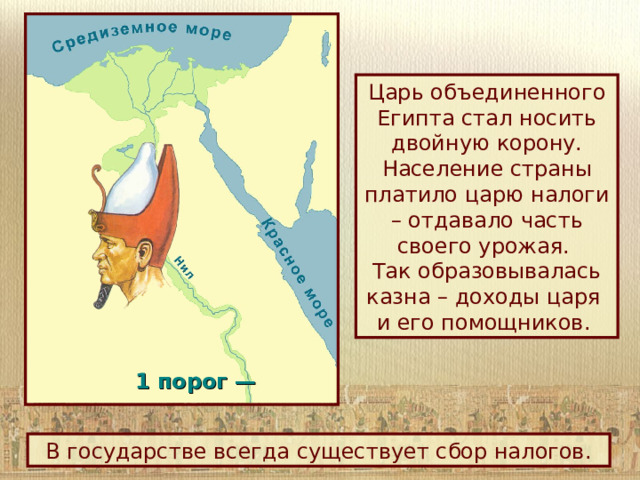 Царь объединенного Египта стал носить двойную корону. Население страны платило царю налоги – отдавало часть своего урожая.  Так образовывалась казна – доходы царя  и его помощников. 1 порог —  В государстве всегда существует сбор налогов. 
