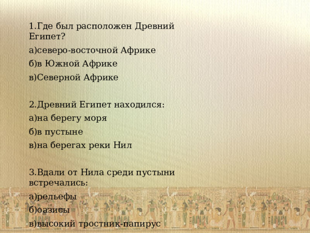 1.Где был расположен Древний Египет? а)северо-восточной Африке б)в Южной Африке в)Северной Африке 2.Древний Египет находился: а)на берегу моря б)в пустыне в)на берегах реки Нил 3.Вдали от Нила среди пустыни встречались: а)рельефы б)оазисы в)высокий тростник-папирус 