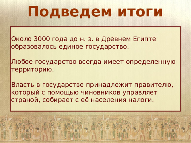 Подведем итоги Около 3000 года до н. э. в Древнем Египте образовалось единое государство. Любое государство всегда имеет определенную территорию. Власть в государстве принадлежит правителю, который с помощью чиновников управляет страной, собирает с её населения налоги. 