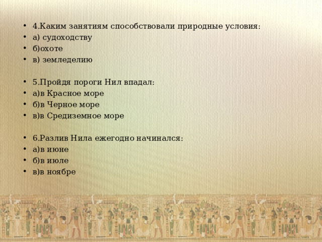 4.Каким занятиям способствовали природные условия: а) судоходству б)охоте в) земледелию  5.Пройдя пороги Нил впадал: а)в Красное море б)в Черное море в)в Средиземное море  6.Разлив Нила ежегодно начинался: а)в июне б)в июле в)в ноябре  
