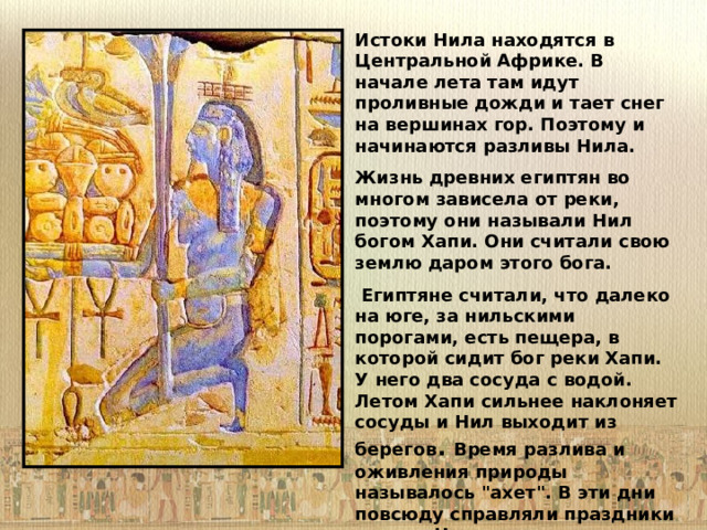 Истоки Нила находятся в Центральной Африке. В начале лета там идут проливные дожди и тает снег на вершинах гор. Поэтому и начинаются разливы Нила. Жизнь древних египтян во многом зависела от реки, поэтому они называли Нил богом Хапи. Они считали свою землю даром этого бога.  Египтяне считали, что далеко на юге, за нильскими порогами, есть пещера, в которой сидит бог реки Хапи. У него два сосуда с водой. Летом Хапи сильнее наклоняет сосуды и Нил выходит из берегов . Время разлива и оживления природы называлось 