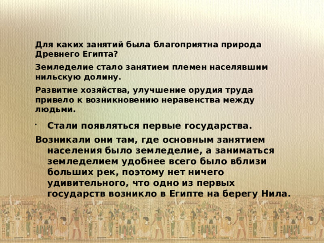 Для каких занятий была благоприятна природа Древнего Египта? Земледелие стало занятием племен населявшим нильскую долину. Развитие хозяйства, улучшение орудия труда привело к возникновению неравенства между людьми.        Стали появляться первые государства. Возникали они там, где основным занятием населения было земледелие, а заниматься земледелием удобнее всего было вблизи больших рек, поэтому нет ничего удивительного, что одно из первых государств возникло в Египте на берегу Нила. 