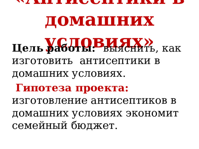 «Антисептики в домашних условиях» Цель работы: выяснить, как изготовить антисептики в домашних условиях.    Гипотеза проекта: изготовление антисептиков в домашних условиях экономит семейный бюджет. 