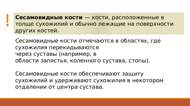 Сесамовидные кости — кости, расположенные в толще сухожилий и обычно лежащие на поверхности других костей. Сесамовидные кости отмечаются в областях, где сухожилия перекидываются через суставы (например, в области запястья, коленного сустава, стопы). Сесамовидные кости обеспечивают защиту сухожилий и удерживают сухожилия в некотором отдалении от центра сустава. 