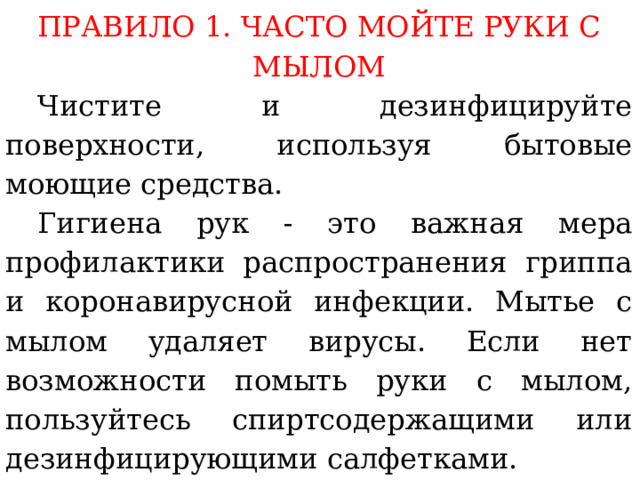 ПРАВИЛО 1. ЧАСТО МОЙТЕ РУКИ С МЫЛОМ  Чистите и дезинфицируйте поверхности, используя бытовые моющие средства.  Гигиена рук - это важная мера профилактики распространения гриппа и коронавирусной инфекции. Мытье с мылом удаляет вирусы. Если нет возможности помыть руки с мылом, пользуйтесь спиртсодержащими или дезинфицирующими салфетками.  Чистка и регулярная дезинфекция поверхностей (столов, дверных ручек, стульев, гаджетов и др.) удаляет вирусы.  