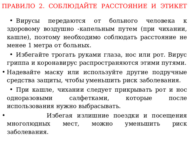 ПРАВИЛО 2. СОБЛЮДАЙТЕ РАССТОЯНИЕ И ЭТИКЕТ   Вирусы передаются от больного человека к здоровому воздушно -капельным путем (при чихании, кашле), поэтому необходимо соблюдать расстояние не менее 1 метра от больных. Избегайте трогать руками глаза, нос или рот. Вирус гриппа и коронавирус распространяются этими путями.  Надевайте маску или используйте другие подручные средства защиты, чтобы уменьшить риск заболевания. При кашле, чихании следует прикрывать рот и нос одноразовыми салфетками, которые после использования нужно выбрасывать.  Избегая излишние поездки и посещения многолюдных мест, можно уменьшить риск заболевания. 