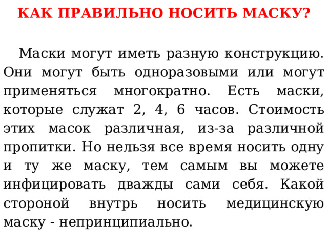 КАК ПРАВИЛЬНО НОСИТЬ МАСКУ?   Маски могут иметь разную конструкцию. Они могут быть одноразовыми или могут применяться многократно. Есть маски, которые служат 2, 4, 6 часов. Стоимость этих масок различная, из-за различной пропитки. Но нельзя все время носить одну и ту же маску, тем самым вы можете инфицировать дважды сами себя. Какой стороной внутрь носить медицинскую маску - непринципиально. 