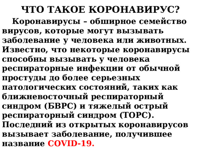  ЧТО ТАКОЕ КОРОНАВИРУС?    Коронавирусы – обширное семейство вирусов, которые могут вызывать заболевание у человека или животных. Известно, что некоторые коронавирусы способны вызывать у человека респираторные инфекции от обычной простуды до более серьезных патологических состояний, таких как ближневосточный респираторный синдром (БВРС) и тяжелый острый респираторный синдром (ТОРС). Последний из открытых коронавирусов вызывает заболевание, получившее название COVID-19. 